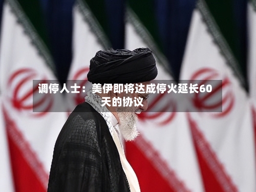调停人士：美伊即将达成停火延长60天的协议