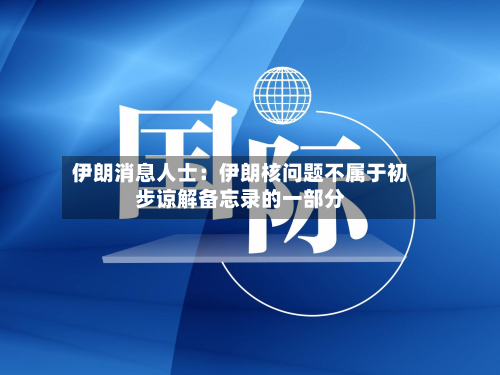 伊朗消息人士：伊朗核问题不属于初步谅解备忘录的一部分