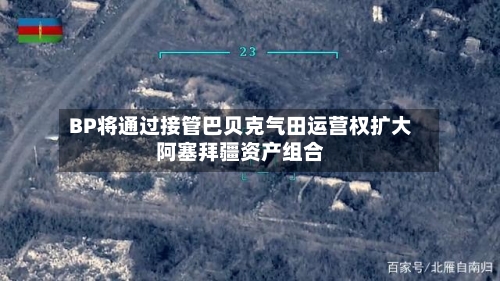 BP将通过接管巴贝克气田运营权扩大阿塞拜疆资产组合