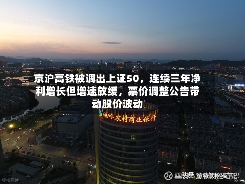 京沪高铁被调出上证50，连续三年净利增长但增速放缓，票价调整公告带动股价波动