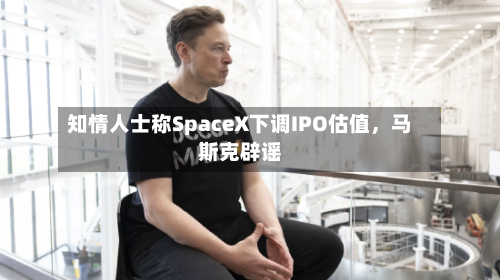 知情人士称SpaceX下调IPO估值，马斯克辟谣