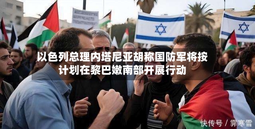 以色列总理内塔尼亚胡称国防军将按计划在黎巴嫩南部开展行动