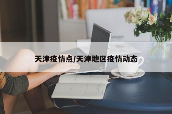 天津疫情点/天津地区疫情动态